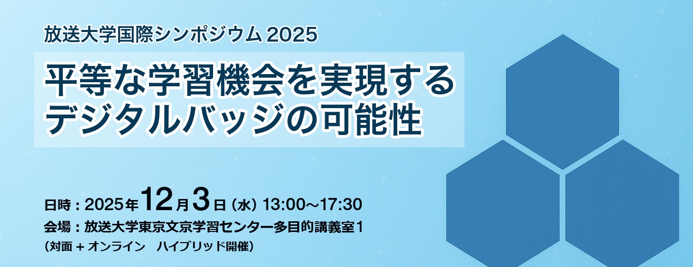 放送大学国際シンポジウム2025 平等な学習機会を実現するデジタルバッジの可能性 日時　2025年12月3日（水曜日）13時から17時30分まで 会場　放送大学東京文京学習センター多目的講義室1 対面とオンラインのハイブリッド開催