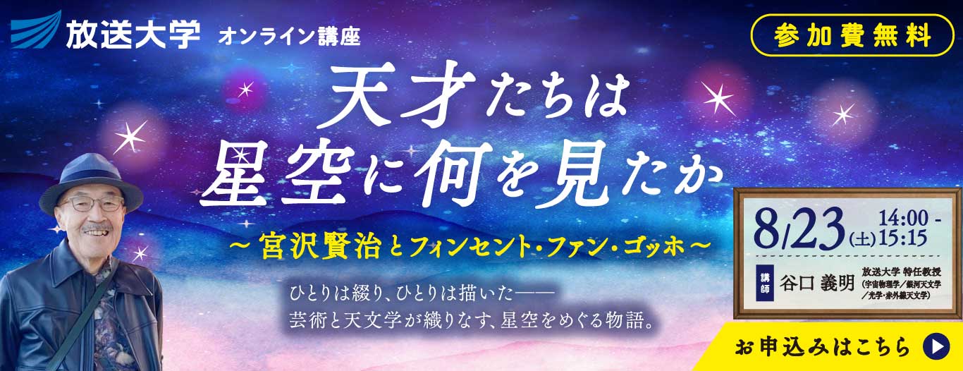 放送大学オンライン講演会「天才たちは星空に何を見たか　～宮沢賢治とフィンセント・ファン・ゴッホ～」─ひとりは綴り、ひとりは描いた─芸術と天文学が織りなす、星空をめぐる物語。─　参加無料　お申込みはこちら　講師　谷口　義明（放送大学 特任教授）　宇宙物理学／銀河天文学／光学･赤外線天文学　8/23（土）14:00～15:15