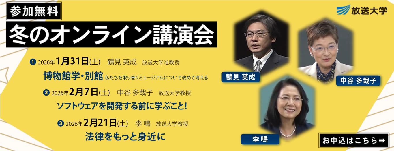 参加無料 冬のオンライン講演会｜1. 2026年1月31日(土) 鶴見 英成 放送大学准教授「博物館学・別館」｜2. 2026年2月7日(土) 中谷 多哉子 放送大学教授「ソフトウェアを開発する前に学ぶこと！」｜2026年2月21日(土) 李 鳴 放送大学教授「法律をもっと身近に」｜お申込はこちら