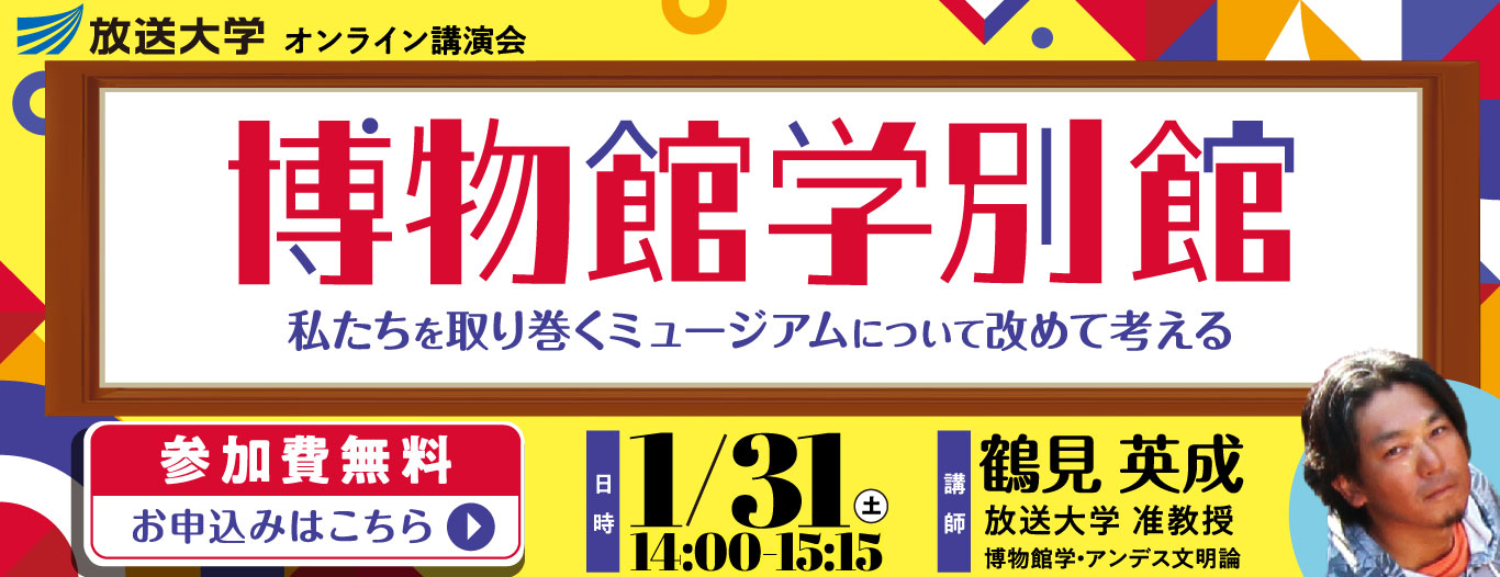 放送大学オンライン講演会　博物館学・別館　私たちを取り巻くミュージアムについて改めて考える　［日時］1/31 土 14:00-15:15［講師］鶴見 英成　放送大学 准教授　博物館学・アンデス文明論　［参加費無料　お申込みはこちら］