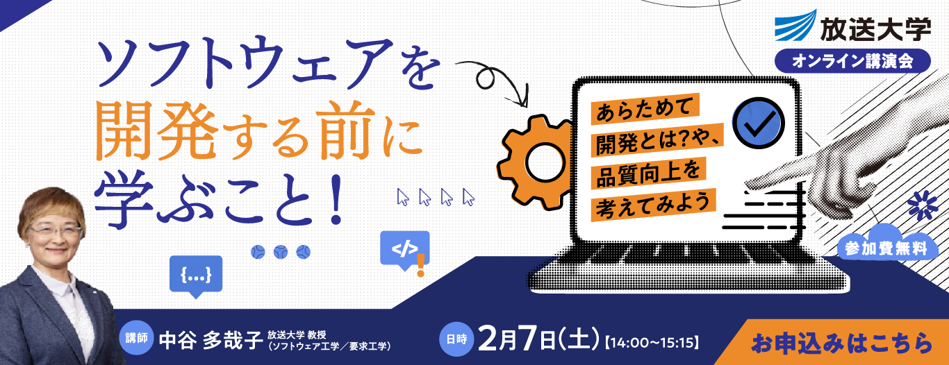 放送大学オンライン講演会　ソフトウェアを開発する前に学ぶこと！　～あらためて開発とは？や、品質向上を考えてみよう　［講師］中谷 多哉子　放送大学 教授（ソフトウェア工学／要求工学）［日時］2月7日(土) 14:00-15:15　［参加費無料　お申込みはこちら］