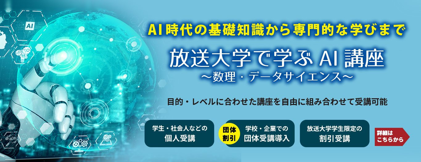 放送大学｜データサイエンス　AI時代の基礎知識から専門的な学びまで「放送大学で学ぶAI講座～数理・データサイエンス～」目的・レベルに合わせた講座を自由に組み合わせて受講可能　［学生・社会人などの個人受講］［（団体割引）学校・企業での団体受講導入］［放送大学学生限定の割引受講］　詳細はこちらから＞
