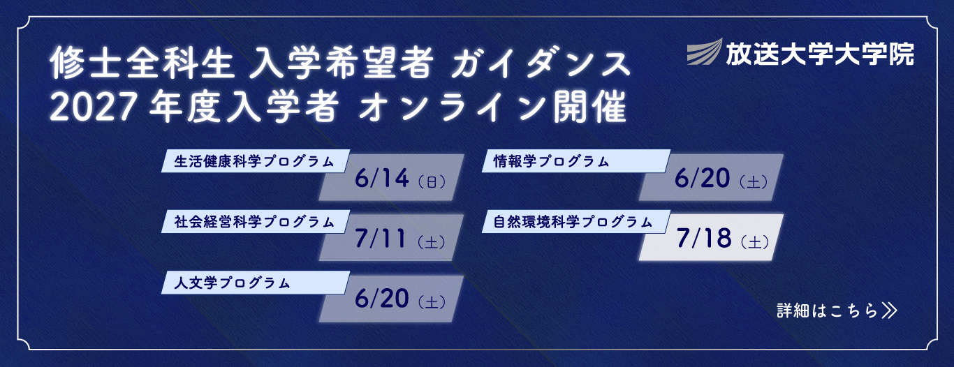 放送大学大学院 修士全科生入学希望者ガイダンス 2027年度4月入学生オンライン開催｜生活健康科学プログラム6/14（日）｜社会経営科学プログラム　7/11（土）｜人文学プログラム　6/20（土）｜情報学プログラム　6/20（土）｜自然環境科学プログラム　7/18（土）｜詳細はこちら