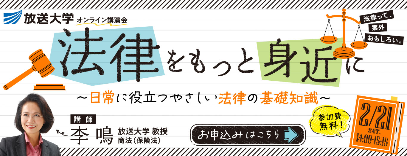放送大学オンライン講演会　法律をもっと身近に　～日常に役立つやさしい法律の基礎知識～　［日時］2/21 土 14:00-15:15［講師］李 鳴　放送大学 教授　商法（保険法）　［参加費無料　お申込みはこちら］