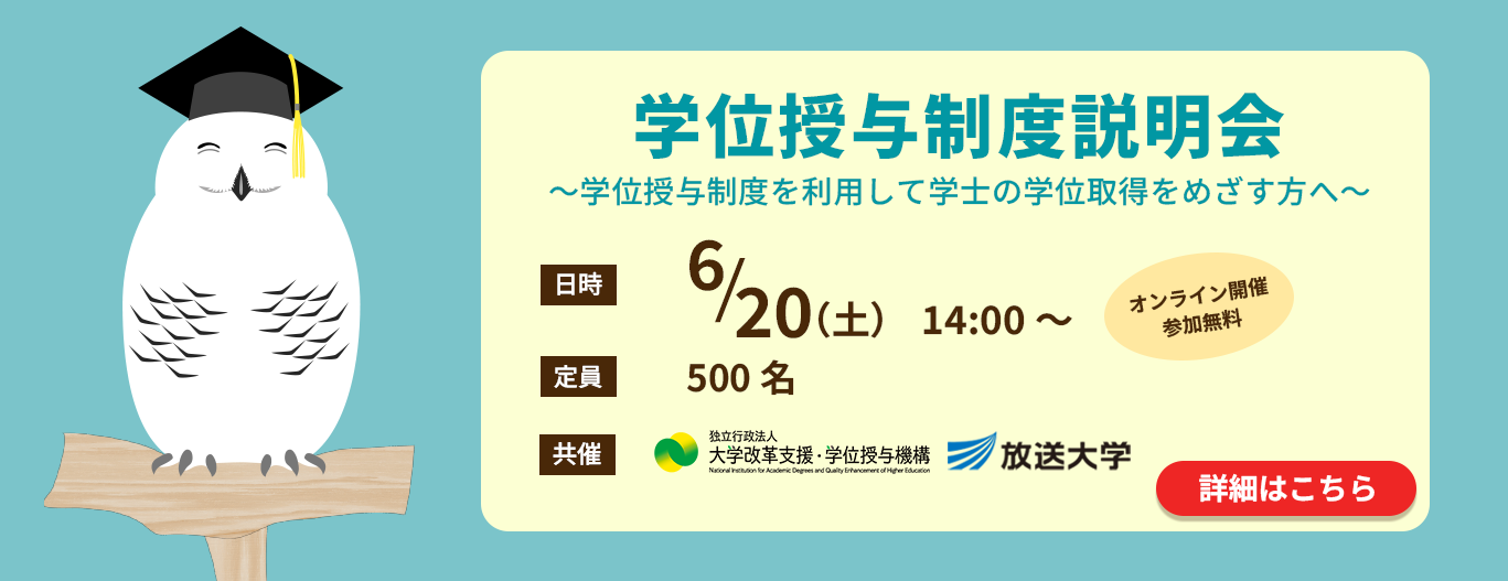 学位授与制度説明会　～学位授与制度を利用して学士の学位取得をめざす方へ～　［日時］6/20(土)14:00～　（オンライン開催・参加費無料）［定員］500名［共催］独立行政法人 大学改革支援・学位授与機構、放送大学　（詳細はこちら）