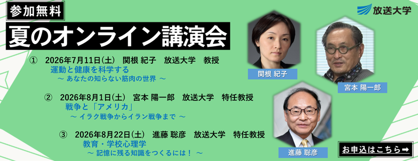 放送大学［参加無料｜夏のオンライン講演会］2026年7月11日（土）関根紀子 放送大学教授『運動と健康を科学する～あなたの知らない筋肉の世界～』／2026年8月1日（土）宮本陽一郎 放送大学特任教授『戦争と「アメリカ」～ イラク戦争からイラン戦争まで ～』／2026年8月22日（土）進藤聡彦 放送大学特任教授『教育・学校心理学～記憶に残る知識をつくるには！～』／［お申込はこちら→］