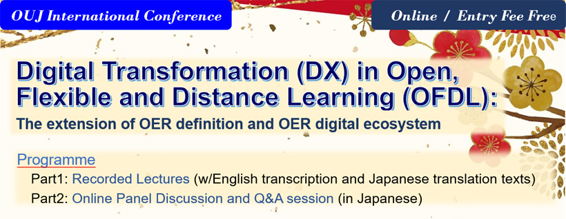 OUJ International Conference
Online / Entry Fee Free
Digital Transformation (DX) in Open, Flexible and Distance Learning (OFDL):
The extension of OER definition and OER digital ecosystem
Programme
Part1: Recorded Lectures (w/English transcription and Japanese translation texts)
Part2: Online Panel Discussion and Q&A session (in Japanese)