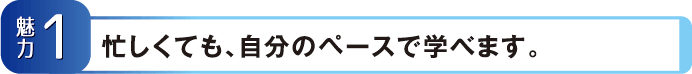 【魅力1】忙しくても、自分のペースで学べます。