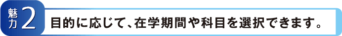 【魅力2】目的に応じて、在学期間や科目を選択できます。