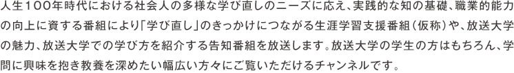 人生100年時代における社会人の多様な学び直しのニーズに応え、実践的な知の基礎、職業的能力の向上に資する番組により「学び直し」のきっかけにつながる生涯学習支援番組（仮称）や、放送大学の魅力、放送大学での学び方を紹介する告知番組を放送します。放送大学の学生の方はもちろん、学問に興味を抱き教養を深めたい幅広い方々にご覧いただけるチャンネルです。