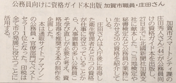 公務員向けに資格ガイド本出版　加賀市職員・庄田さん
加賀市スマートシティ課の庄田秀人さん（44）が公務員向けの資格ガイド本を出版し、27日までに北國新聞社加賀支社に献本した。ご当地検定や秘書検定など公務員の業務に生かせる50の資格を紹介している。
庄田さんは入庁後に取得した衛生管理者など五つの資格が仕事に役立っていることから、人事異動の多い公務員こそ学び直しが必要と考え、資格取得を推奨する本の制作を企画した。
本は通販サイト「アマゾン」の公務員・官僚部門でベストセラー1位となった。印税は全て市の発展に役立つことに活用する。