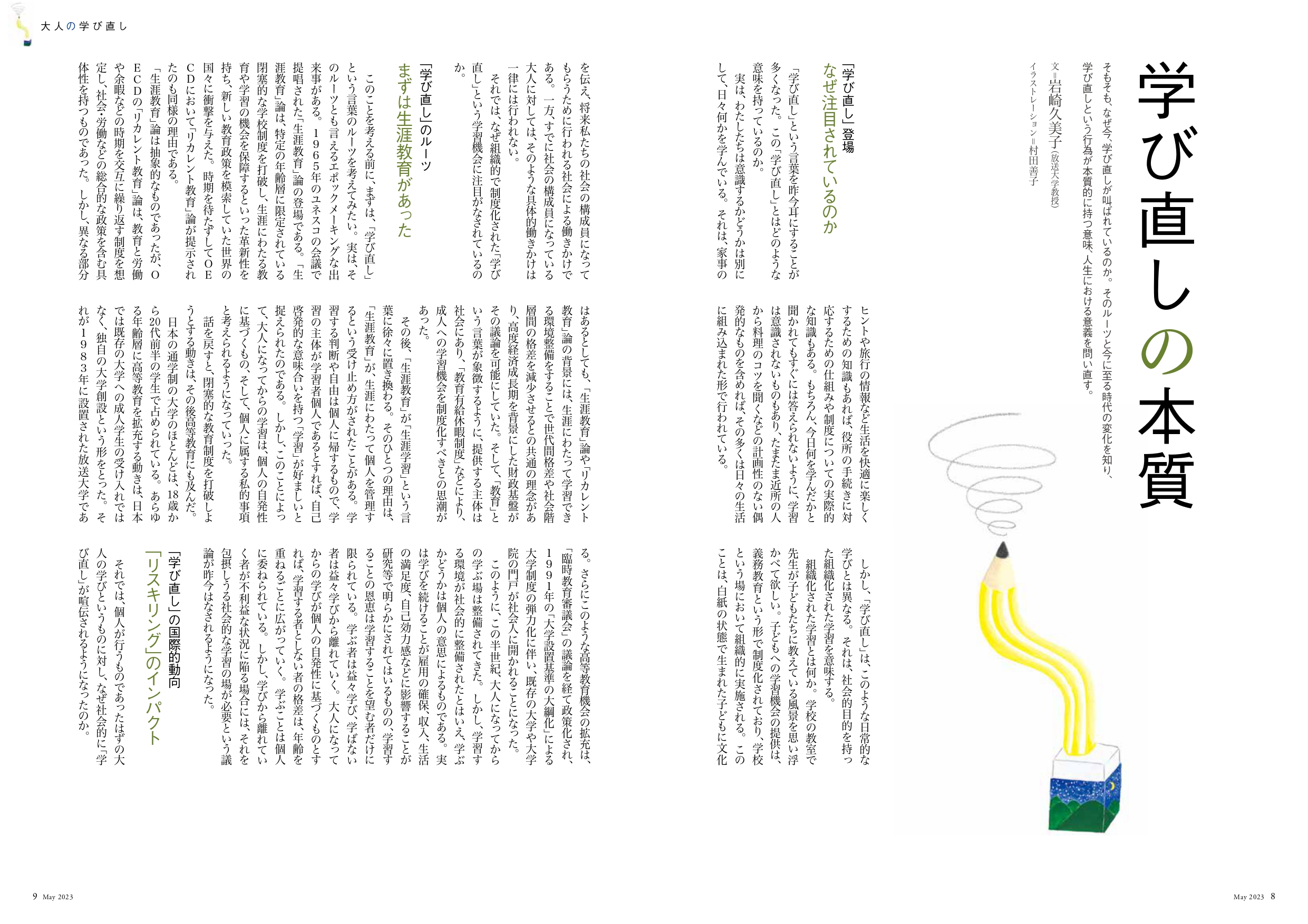 学び直しの本質
そもそも、なぜ今、学び直しが叫ばれているのか。そのルーツと今に至る時代の変化を知り、
学び直しという行為が本質的に持つ意味、人生における意義を問い直す。
文=岩崎久美子(放送大学教授)
イラストレーション=村田善子
「学び直し」登場 なぜ注目されているのか
「学び直し」という言葉を昨今耳にすることが多くなった。この「学び直し」とはどのような意味を持っているのか。
実は、わたしたちは意識するかどうかは別にして、日々何かを学んでいる。それは、家事のヒントや旅行の情報など生活を快適に楽しくするための知識もあれば、役所の手続きに対応するための仕組みや制度についての実際的な知識もある。もちろん、今日何を学んだかと聞かれてもすぐには答えられないように、学習は意識されないものもあり、たまたま近所の人から料理のコツを聞くなどの計画性のない偶発的なものを含めれば、その多くは日々の生活に組み込まれた形で行われている。
しかし、「学び直し」は、このような日常的な学びとは異なる。それは、社会的目的を持った組織化された学習を意味する。
組織化された学習とは何か。学校の教室で先生が子どもたちに教えている風景を思い浮かべて欲しい。子どもへの学習機会の提供は、義務教育という形で制度化されており、学校という場において組織的に実施される。このことは、白紙の状態で生まれた子どもに文化を伝え、将来私たちの社会の構成員になってもらうために行われる社会による働きかけである。一方、すでに社会の構成員になっている大人に対しては、そのような具体的働きかけは一律には行われない。
それでは、なぜ組織的で制度化された「学び直し」という学習機会に注目がなされているのか。
「学び直し」のルーツ まずは「生涯教育」があった
このことを考える前に、まずは、「学び直し」という言葉のルーツを考えてみたい。実は、そのルーツとも言えるエポックメーキングな出来事がある。1965年のユネスコの会議で提唱された「生涯教育」論の登場である。「生涯教育」論は、特定の年齢層に限定されている閉塞的な学校制度を打破し、生涯にわたる教育や学習の機会を保障するといった革新性を持ち、新しい教育政策を模索していた世界の国々に衝撃を与えた。時期を待たずしてOECDにおいて「リカレント教育」論が提示されたのも同様の理由である。
「生涯教育」論は抽象的なものであったが、OECDの「リカレント教育」論は、教育と労働や余暇などの時期を交互に繰り返す制度を想定し、社会・労働などの総合的な政策を含む具体性を持つものであった。しかし、異なる部分はあるとしても、「生涯教育」論や「リカレント教育」論の背景には、生涯にわたって学習できる環境整備をすることで世代間格差や社会階層間の格差を減少させるとの共通の理念があり、高度経済成長期を背景にした財政基盤がその議論を可能にしていた。そして、「教育」という言葉が象徴するように、提供する主体は社会にあり、「教育有給休暇制度」などにより、成人への学習機会を制度化すべきとの思潮があった。
その後、「生涯教育」が「生涯学習」という言葉に徐々に置き換わる。そのひとつの理由は、「生涯教育」が、生涯にわたって個人を管理するという受け止め方がされたことがある。学習する判断や自由は個人に帰するもので、学習の主体が学習者個人であるとすれば、自己啓発的な意味合いを持つ「学習」が好ましいと捉えられたのである。しかし、このことによって、大人になってからの学習は、個人の自発性に基づくもの、そして、個人に属する私的事項と考えられるようになっていった。
話を戻すと、閉塞的な教育制度を打破しようとする動きは、その後高等教育にも及んだ。
日本の通学制の大学のほとんどは、18歳から20代前半の学生で占められている。あらゆる年齢層に高等教育を拡充する動きは、日本では既存の大学への成人学生の受け入れではなく、独自の大学創設という形をとった。それが1983年に設置された放送大学である。さらにこのような高等教育機会の拡充は、「臨時教育審議会」の議論を経て政策化され、1991年の「大学設置基準の大綱化」による大学制度の弾力化に伴い、既存の大学や大学院の門戸が社会人に開かれることになった。
このように、この半世紀、大人になってからの学ぶ場は整備されてきた。しかし、学習する環境が社会的に整備されたとはいえ、学ぶかどうかは個人の意思によるものである。実は学びを続けることが雇用の確保、収入、生活の満足度、自己効力感などに影響することが研究等で明らかにされてはいるものの、学習することの恩恵は学習することを望む者だけに限られている。学ぶ者は益々学び、学ばない者は益々学びから離れていく。大人になってからの学びが個人の自発性に基づくものとすれば、学習する者としない者の格差は、年齢を重ねるごとに広がっていく。学ぶことは個人に委ねられている。しかし、学びから離れていく者が不利益な状況に陥る場合には、それを包摂しうる社会的な学習の場が必要という議論が昨今はなされるようになった。