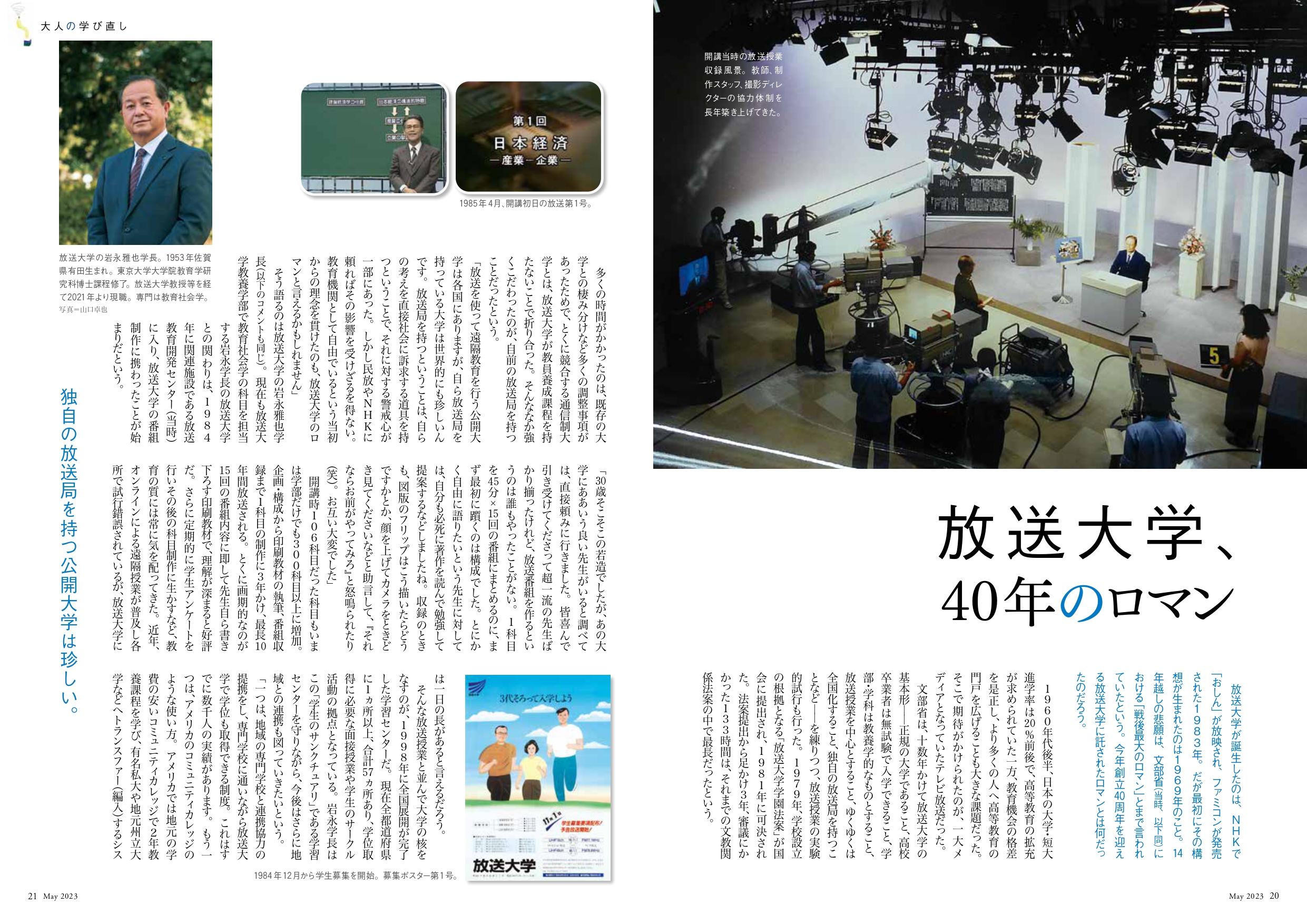 放送大学、
40年のロマン
放送大学が誕生したのは、NHKで「おしん」が放映され、ファミコンが発売された1983年。だが最初にその構想が生まれたのは1969年のこと。14年越しの悲願は、文部省(当時、以下同)における「戦後最大のロマン」とまで言われていたという。今年創立40周年を迎える放送大学に託されたロマンとは何だったのだろう。
1960年代後半、日本の大学・短大進学率は20%前後で、高等教育の拡充が求められていた一方、教育機会の格差を是正し、より多くの人へ高等教育の門戸を広げることも大きな課題だった。そこで期待がかけられたのが、一大メディアとなっていたテレビ放送だった。
文部省は、十数年かけて放送大学の基本形――正規の大学であること、高校卒業者は無試験で入学できること、学部・学科は教養学的なものとすること、放送授業を中心とすること、ゆくゆくは全国化すること、独自の放送局を持つことなど――を練りつつ、放送授業の実験的試行も行った。1979年、学校設立の根拠となる「放送大学学園法案」が国会に提出され、1981年に可決された。法案提出から足かけ3年、審議にかかった133時間は、それまでの文教関係法案の中で最長だったという。
多くの時間がかかったのは、既存の大学との棲み分けなど多くの調整事項があったためで、とくに競合する通信制大学とは、放送大学が教員養成課程を持たないことで折り合った。そんななか強くこだわったのが、自前の放送局を持つことだったという。
「放送を使って遠隔教育を行う公開大学は各国にありますが、自ら放送局を持っている大学は世界的にも珍しいんです。放送局を持つということは、自らの考えを直接社会に訴求する道具を持つということで、それに対する警戒心が一部にあった。しかし民放やNHKに頼ればその影響を受けざるを得ない。教育機関として自由でいるという当初からの理念を貫けたのも、放送大学のロマンと言えるかもしれません」
そう語るのは放送大学の岩永雅也学長(以下のコメントも同じ)。現在も放送大学教養学部で教育社会学の科目を担当する岩永学長の放送大学との関わりは、1984年に関連施設である放送教育開発センター(当時)に入り、放送大学の番組制作に携わったことが始まりだという。
「30歳そこそこの若造でしたが、あの大学にああいう良い先生がいると調べては、直接頼みに行きました。皆喜んで引き受けてくださって超一流の先生ばかり揃ったけれど、放送番組を作るというのは誰もやったことがない。1科目を45分×15回の番組にまとめるのに、まず最初に躓くのは構成でした。とにかく自由に語りたいという先生に対しては、自分も必死に著作を読んで勉強して提案するなどしましたね。収録のときも、図版のフリップはこう描いたらどうですかとか、顔を上げてカメラをときどき見てくださいなどと助言して、『それならお前がやってみろ』と怒鳴られたり(笑)。お互い大変でした」
開講時106科目だった科目もいまは学部だけでも300科目以上に増加。企画・構成から印刷教材の執筆、番組収録まで1科目の制作に3年かけ、最長10年間放送される。とくに画期的なのが15回の番組内容に即して先生自ら書き下ろす印刷教材で、理解が深まると好評だ。さらに定期的に学生アンケートを行いその後の科目制作に生かすなど、教育の質には常に気を配ってきた。近年、オンラインによる遠隔授業が普及し各所で試行錯誤されているが、放送大学には一日の長があると言えるだろう。
そんな放送授業と並んで大学の核をなすのが、1998年に全国展開が完了した学習センターだ。現在全都道府県に1ヵ所以上、合計57ヵ所あり、学位取得に必要な面接授業や学生のサークル活動の拠点となっている。岩永学長はこの「学生のサンクチュアリ」である学習センターを守りながら、今後はさらに地域との連携も図っていきたいという。
「一つは、地域の専門学校と連携協力の提携をし、専門学校に通いながら放送大学で学位も取得できる制度。これはすでに数千人の実績があります。もう一つは、アメリカのコミュニティカレッジのような使い方。アメリカでは地元の学費の安いコミュニティカレッジで2年教養課程を学び、有名私大や地元州立大学などへトランスファー(編入)するシステムがあります。このように、地元の学習センターを拠点に放送大学の教養課程を学んでから、他大学へ編入する流れが作れればと考えています。放送大学は在学にはお金がかからず、科目ごとに学費を払うので、うまく活用することで教育費を大幅に軽減できます」
学習センターというリアルな場所の価値は、「学びのセーフティネット」として今後ますます高まるだろう。
