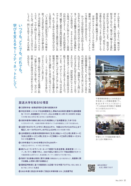 かつては学位取得を主目的とする学生が多かったが、現在は大卒の入学者も多く、学生の職業も学ぶ目的も多様化している放送大学。２０１５年からはＢＳ放送、ラジオに加えてオンライン授業の科目がスタート。また社会的要請を受け、職業人教育や専門的資格教育へのアプローチも進めるなど進化の途上にある。それでも変わらぬ放送大学の学びとは何だろうか。
 「いま話題のChat(チャット)GPT（人工知能を使った文章生成サービス）は卒論も書けるし司法試験にも合格するレベルだそうです。では人間にできることは何かといえば、『問いを出す』ことではないでしょうか。問いを出すことは、その事柄に関して主体的に取り組み、考え、疑問や問題意識をもち、またどのような答えの可能性があるのかまで思い至らなければできません。知識があっても問いかけができなければそれを生かすことはできないのです。20世紀初めにアメリカの教育学者デューイが、教育の目的は学び続けようとする人を育てることだと言っています。学ぶということは、自分が経験的に身につけた考えに対して新しい情報がぶつかり、そこで起きる葛藤を自分なりに調整して真実に近づいていくことです。ここではそんな学びを身につけてもらいたいと思います」
　教養さえ時短を求められる風潮に抗い、真摯に学ぶ人に寄り添う。学びへの信頼こそが放送大学の変わらぬロマンなのだろう。
独自の放送局を持つ公開大学は珍しい。
いつでも、どこでも、だれでも。
学びを支えるセーフティネットとして。
放送大学を知る10項目
1.文部科学省・総務省所管の正規の通信制大学
2.学位を取得（大学卒業）する全科履修生と、興味のある科目を履修する選科履修生（１年在学）、科目履修生（半年在学）、さらに大学院（修士課程・博士後期課程）がある	※大学院（修士全科生・博士全科生）は選考試験あり。
3.高校卒業等の資格を満たせば入学試験なしで全科履修生に入学できる　
	※入学は4月・10月。※高校卒業等の資格がなくても全科履修生に入学できる道もある。
4.全国で約8万5千人が学び、男女比は半々。年齢は10代から90代以上まで幅広く、40～50代は41％、60代以上は26%（2022年度第１学期）
5.全科履修生は教養学部教養学科の［生活と福祉コース］［心理と教育コース］［社会と産業コース］［人間と文化コース］［情報コース］［自然と環境コース］から1コースを選択する
6.大学卒業までにかかる学費は70万6,000円～　
	※国公立大学の1/3。※1年次入学の場合。
7.BSテレビ・ラジオやインターネットで視聴する放送授業、面接授業（スクーリング）、オンライン授業で学ぶ。2021年度より新たにライブWeb授業がスタート	※面接授業は必須ではなく、放送授業とオンライン授業のみでも卒業できる。
8.取得できる資格は教員に関する資格（現職教員の上位の免許状など）、看護師に関する資格、心理学に関する資格など
9.履修証明制度に基づき履歴書にも記載できる学習プログラム（福祉、健康、芸術、宇宙、工学など）もある
10.2023年度に放送大学本部に「放送大学資料館（仮称）」を設置予定
写真1枚目：開講当時の放送授業収録風景。教師、制作スタッフ、撮影ディレクターの協力体制を長年築き上げてきた。
写真2枚目：1985年4月、開講初日の放送第1号。
写真3枚目：1984年12月から学生募集を開始。募集ポスター第1号。
写真4枚目：放送大学の岩永雅也学長。1953年佐賀県有田生まれ。東京大学大学院教育学研究科博士課程修了。放送大学教授等を経て2021年より現職。専門は教育社会学。
写真＝山口卓也
写真5枚目：千葉県幕張新都心にある放送大学本部（上）と附属図書館（下）。放送大学マスコット「まなぴー」（下）は放送大学卒業生で漫画家のこうの史代さんのデザイン。
写真＝山口卓也
写真6枚目：学習センターでの面接授業の様子。主に土日に開講される。
