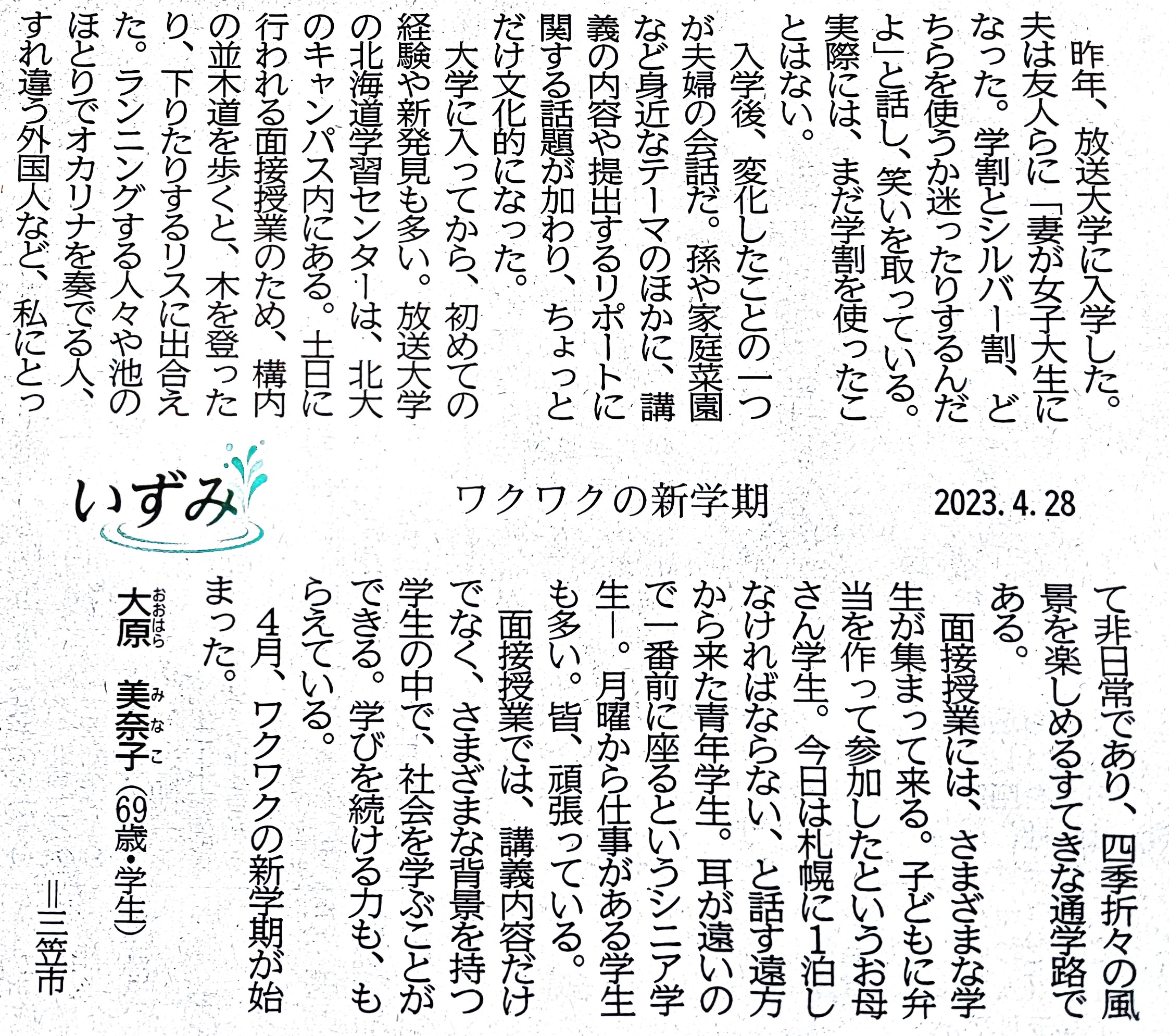 いずみ　ワクワクの新学期　2023.4.28
昨年、放送大学に入学した。夫は友人らに「妻が女子大生になった。学割とシルバー割、どちらを使うか迷ったりするんだよ」と話し、笑いを取っている。実際には、まだ学割を使ったことはない。
入学後、変化したことの一つが夫婦の会話だ。孫や家庭菜園など身近なテーマのほかに、講義の内容や提出するリポートに関する話題が加わり、ちょっとだけ文化的になった。
大学に入ってから、初めての経験や新発見も多い。放送大学の北海道学習センターは、北大のキャンパス内にある。土日に行われる面接授業のため、構内の並木道を歩くと、木を登ったり、下りたりするリスに出合えた。ランニングする人々や池のほとりでオカリナを奏でる人、すれ違う外国人など、私にとって非日常であり、四季折々の風景を楽しめるすてきな通学路である。
面接授業には、さまざまな学生が集まって来る。子どもに弁当を作って参加したというお母さん学生。今日は札幌に1泊しなければならない、と話す遠方から来た青年学生。耳が遠いので一番前に座るというシニア学生。月曜から仕事がある学生も多い。皆、頑張っている。
面接授業では、講義内容だけでなく、さまざまな背景を持つ学生の中で、社会を学ぶことができる。学び続ける力も、もらえている。
4月、ワクワクの新学期が始まった。
大原 美奈子（69歳・学生）＝三笠市
